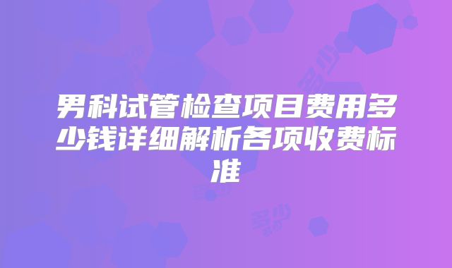 男科试管检查项目费用多少钱详细解析各项收费标准