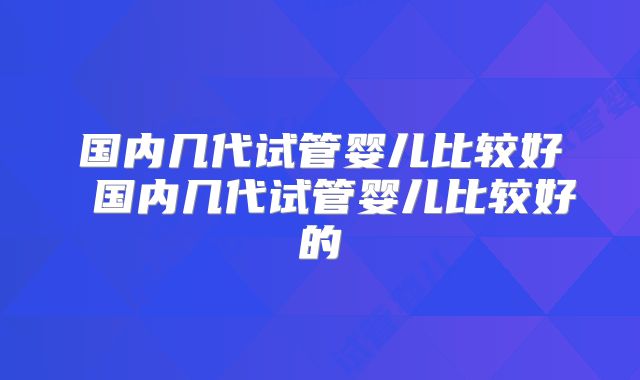 国内几代试管婴儿比较好 国内几代试管婴儿比较好的