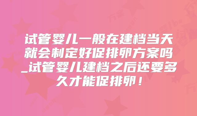 试管婴儿一般在建档当天就会制定好促排卵方案吗_试管婴儿建档之后还要多久才能促排卵！