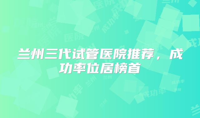 兰州三代试管医院推荐，成功率位居榜首
