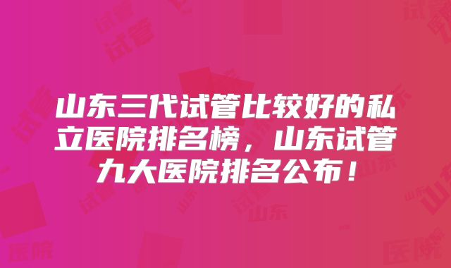 山东三代试管比较好的私立医院排名榜，山东试管九大医院排名公布！