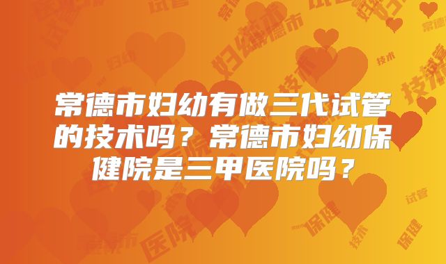 常德市妇幼有做三代试管的技术吗?常德市妇幼保健院是三甲医院吗?