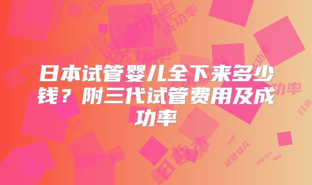日本试管婴儿全下来多少钱？附三代试管费用及成功率