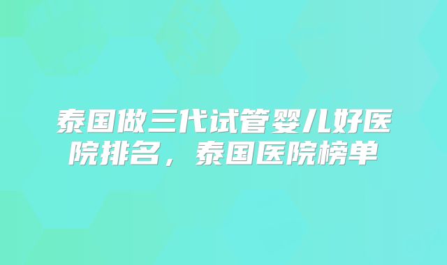 泰国做三代试管婴儿好医院排名，泰国医院榜单