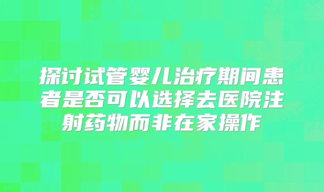 探讨试管婴儿治疗期间患者是否可以选择去医院注射药物而非在家操作