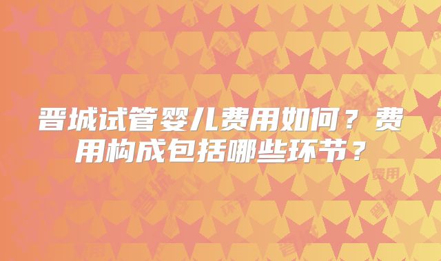 晋城试管婴儿费用如何？费用构成包括哪些环节？
