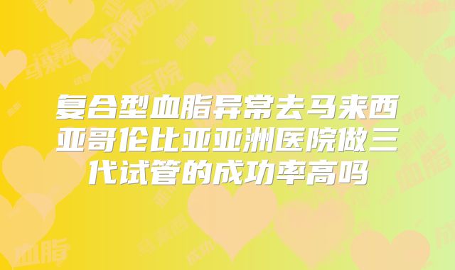 复合型血脂异常去马来西亚哥伦比亚亚洲医院做三代试管的成功率高吗