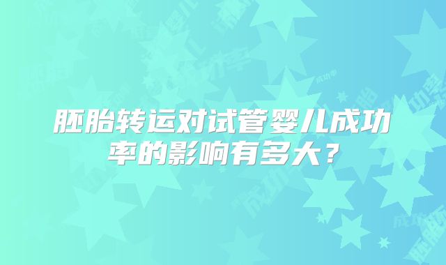 胚胎转运对试管婴儿成功率的影响有多大？