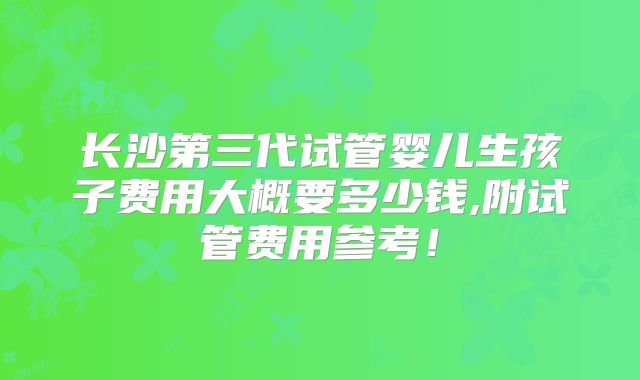 长沙第三代试管婴儿生孩子费用大概要多少钱,附试管费用参考！