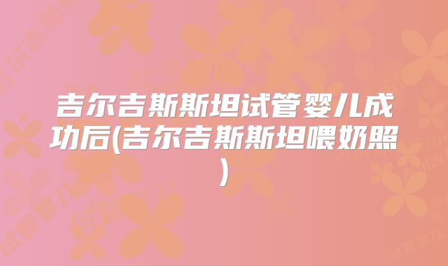 吉尔吉斯斯坦试管婴儿成功后(吉尔吉斯斯坦喂奶照)