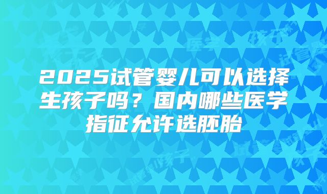 2025试管婴儿可以选择生孩子吗？国内哪些医学指征允许选胚胎