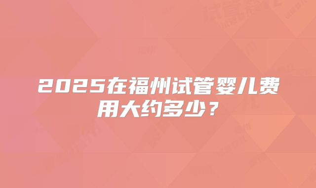 2025在福州试管婴儿费用大约多少？