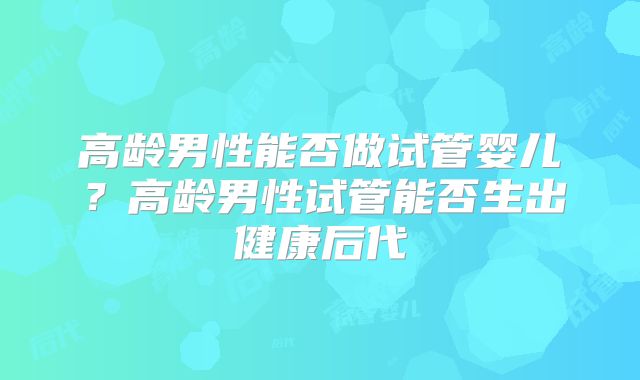 高龄男性能否做试管婴儿？高龄男性试管能否生出健康后代