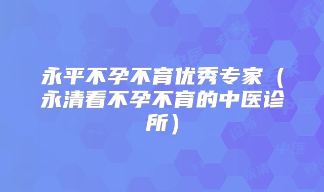 永平不孕不育优秀专家（永清看不孕不育的中医诊所）