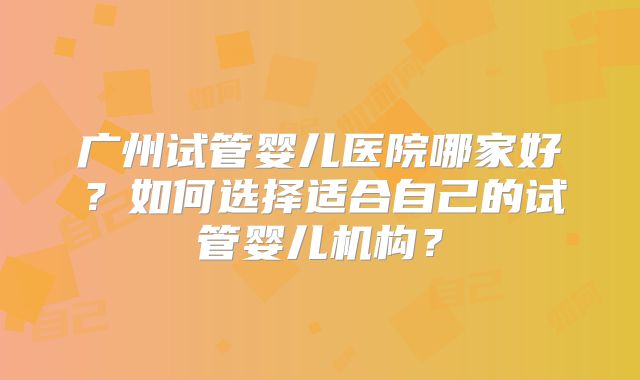 广州试管婴儿医院哪家好？如何选择适合自己的试管婴儿机构？