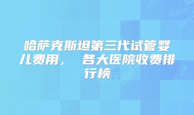 哈萨克斯坦第三代试管婴儿费用， 各大医院收费排行榜