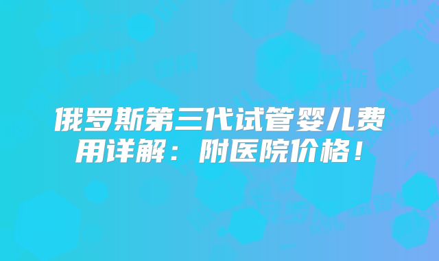 俄罗斯第三代试管婴儿费用详解：附医院价格！
