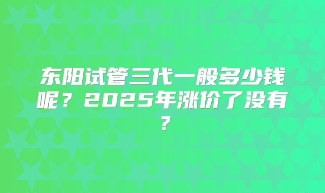东阳试管三代一般多少钱呢？2025年涨价了没有？