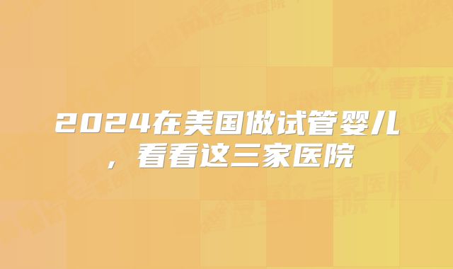 2024在美国做试管婴儿,看看这三家医院