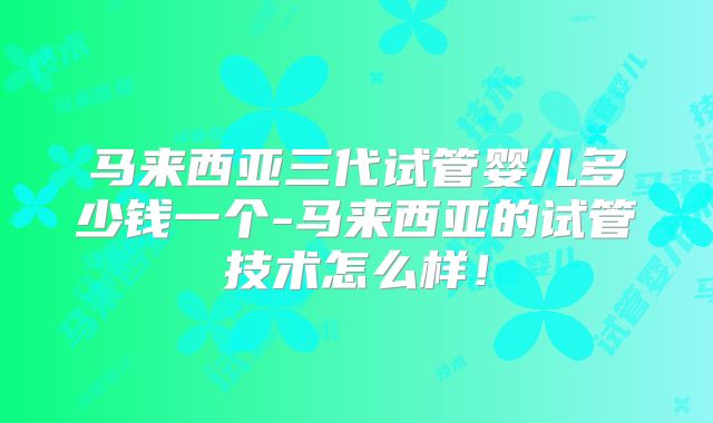 马来西亚三代试管婴儿多少钱一个-马来西亚的试管技术怎么样！