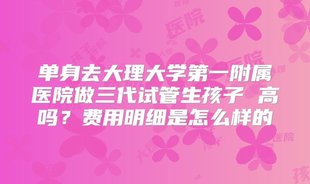 单身去大理大学第一附属医院做三代试管生孩子 高吗?费用明细是怎么样的