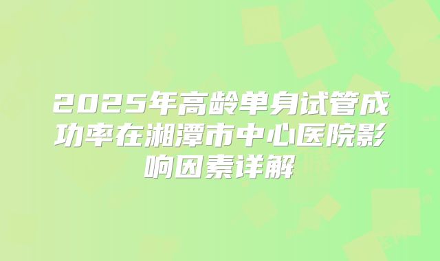 2025年高龄单身试管成功率在湘潭市中心医院影响因素详解