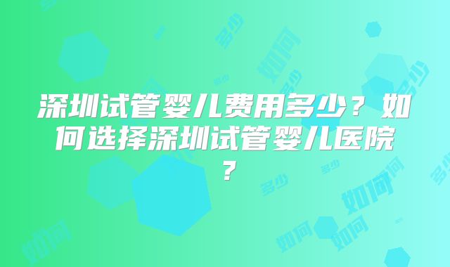 深圳试管婴儿费用多少？如何选择深圳试管婴儿医院？