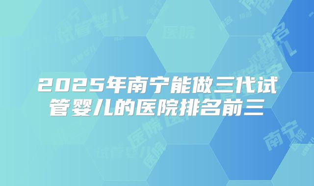 2025年南宁能做三代试管婴儿的医院排名前三