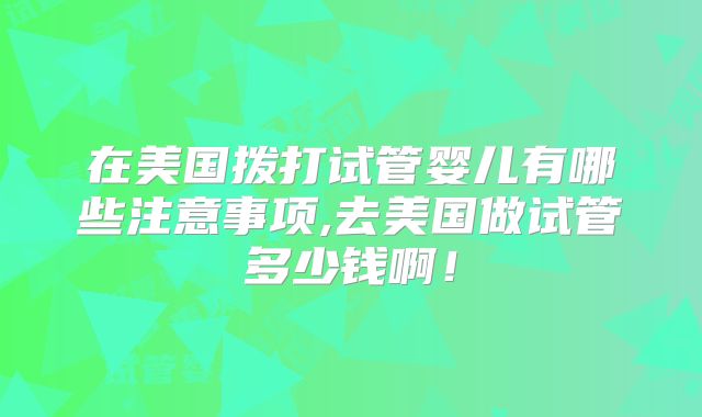 在美国拨打试管婴儿有哪些注意事项,去美国做试管多少钱啊!