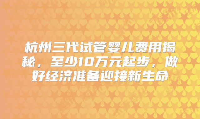 杭州三代试管婴儿费用揭秘，至少10万元起步，做好经济准备迎接新生命