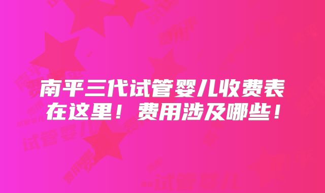 南平三代试管婴儿收费表在这里！费用涉及哪些！
