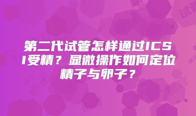 第二代试管怎样通过ICSI受精?显微操作如何定位精子与卵子?