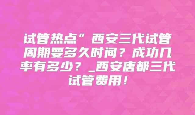 试管热点”西安三代试管周期要多久时间？成功几率有多少？_西安唐都三代试管费用！