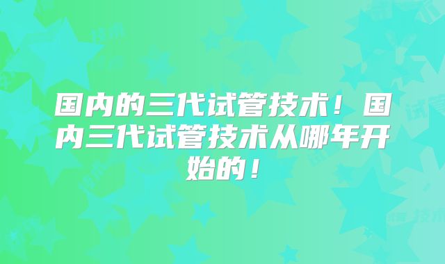 国内的三代试管技术!国内三代试管技术从哪年开始的!
