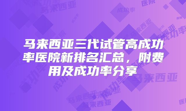 马来西亚三代试管高成功率医院新排名汇总，附费用及成功率分享