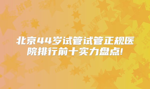 北京44岁试管试管正规医院排行前十实力盘点!