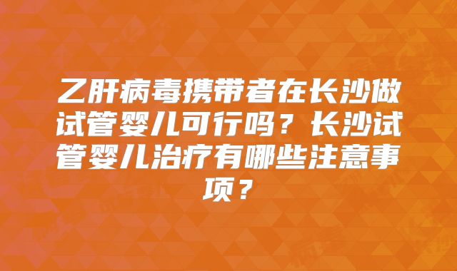 乙肝病毒携带者在长沙做试管婴儿可行吗？长沙试管婴儿治疗有哪些注意事项？