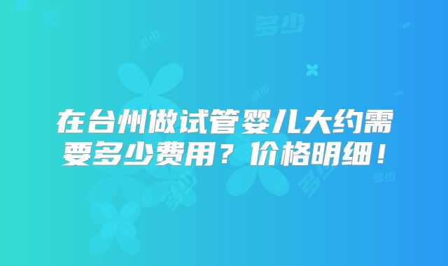 在台州做试管婴儿大约需要多少费用？价格明细！