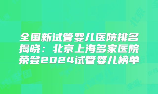 全国新试管婴儿医院排名揭晓：北京上海多家医院荣登2024试管婴儿榜单