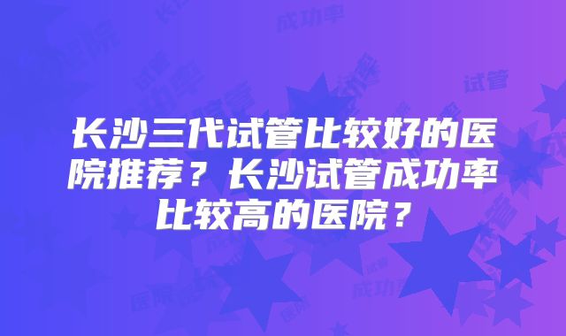 长沙三代试管比较好的医院推荐？长沙试管成功率比较高的医院？