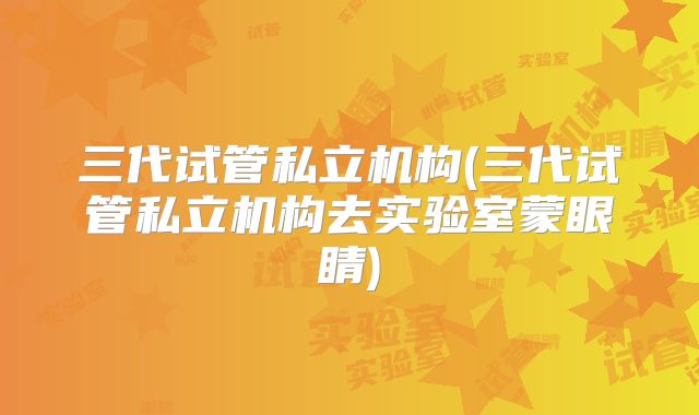三代试管私立机构(三代试管私立机构去实验室蒙眼睛)