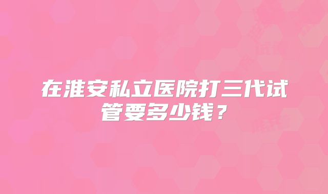 在淮安私立医院打三代试管要多少钱？