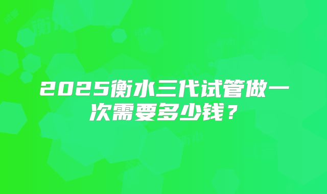 2025衡水三代试管做一次需要多少钱？