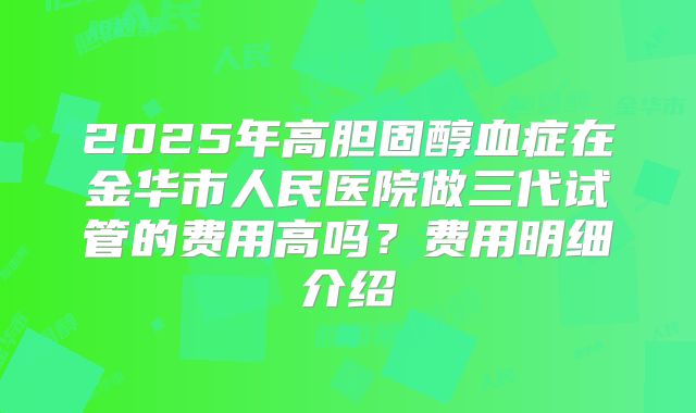 2025年高胆固醇血症在金华市人民医院做三代试管的费用高吗?费用明细介绍