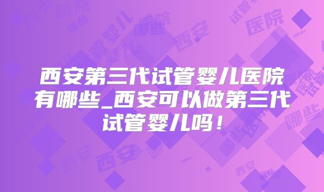 西安第三代试管婴儿医院有哪些_西安可以做第三代试管婴儿吗！