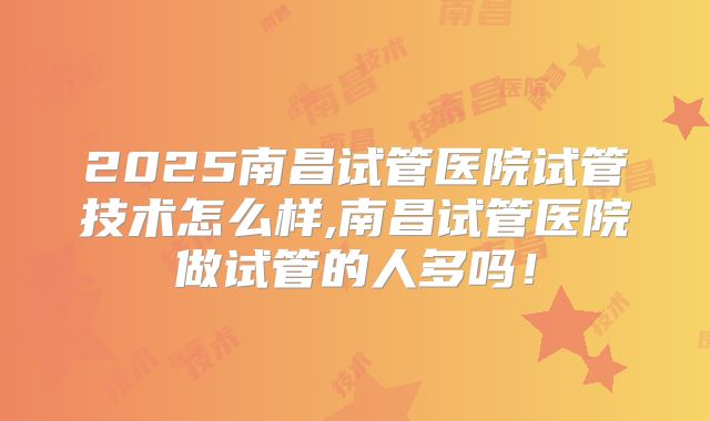 2025南昌试管医院试管技术怎么样,南昌试管医院做试管的人多吗！