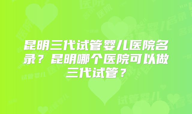 昆明三代试管婴儿医院名录?昆明哪个医院可以做三代试管?
