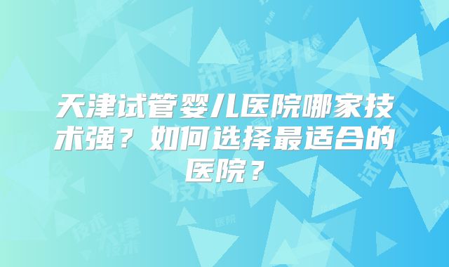 天津试管婴儿医院哪家技术强？如何选择最适合的医院？