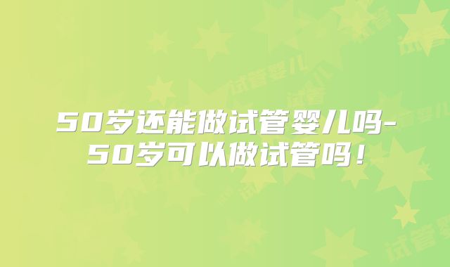 50岁还能做试管婴儿吗-50岁可以做试管吗！