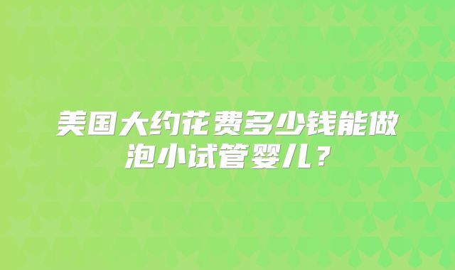 美国大约花费多少钱能做泡小试管婴儿？